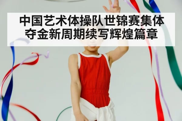 中国艺术体操队世锦赛集体夺金新周期续写辉煌篇章