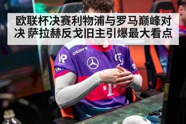 欧联杯决赛利物浦与罗马巅峰对决 萨拉赫反戈旧主引爆最大看点